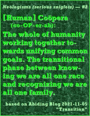 Neologism (serious sniglet) #2 -- Coopera (co-OP-er-ah): The whole of humanity working together towards unifying common goals. The transitional phase between knowing we are all one race and recognizing we are all one family. #Sniglet #Cooperation #AbidingBlog2021Transition